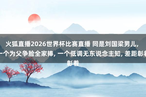 火狐直播2026世界杯比赛直播 同是刘国梁男儿, 一个为父争脸全家捧, 一个低调无东说念主知, 差距彰着