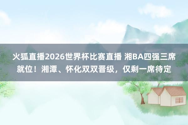 火狐直播2026世界杯比赛直播 湘BA四强三席就位！湘潭、怀化双双晋级，仅剩一席待定