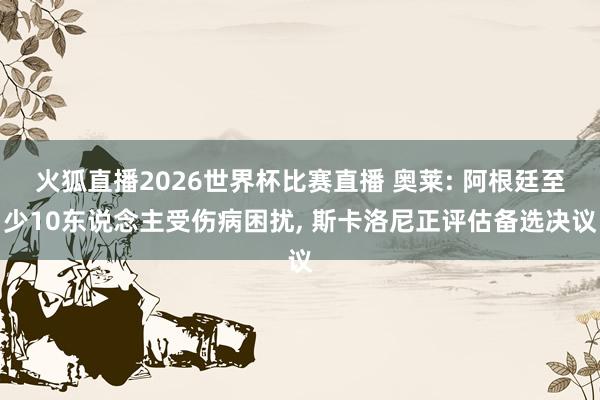 火狐直播2026世界杯比赛直播 奥莱: 阿根廷至少10东说念主受伤病困扰， 斯卡洛尼正评估备选决议
