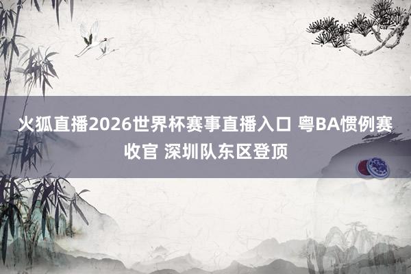 火狐直播2026世界杯赛事直播入口 粤BA惯例赛收官 深圳队东区登顶