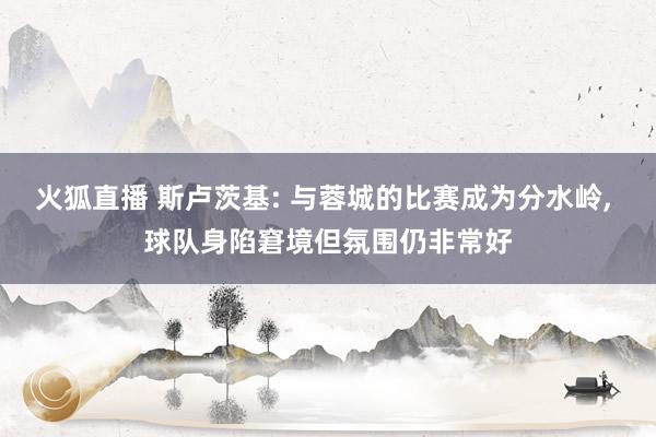 火狐直播 斯卢茨基: 与蓉城的比赛成为分水岭， 球队身陷窘境但氛围仍非常好