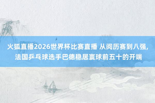 火狐直播2026世界杯比赛直播 从阅历赛到八强， 法国乒乓球选手巴德稳居寰球前五十的开端
