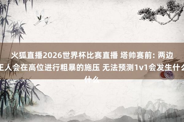 火狐直播2026世界杯比赛直播 塔帅赛前: 两边王人会在高位进行粗暴的施压 无法预测1v1会发生什么