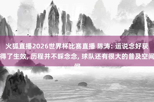 火狐直播2026世界杯比赛直播 陈涛: 运说念好获得了生效, 历程并不睬念念, 球队还有很大的普及空间