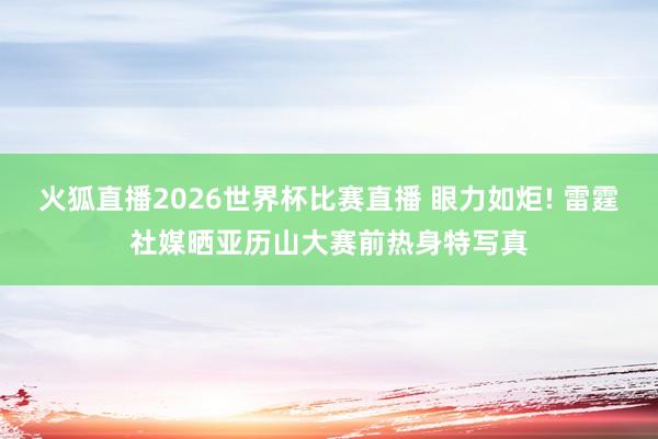 火狐直播2026世界杯比赛直播 眼力如炬! 雷霆社媒晒亚历山大赛前热身特写真