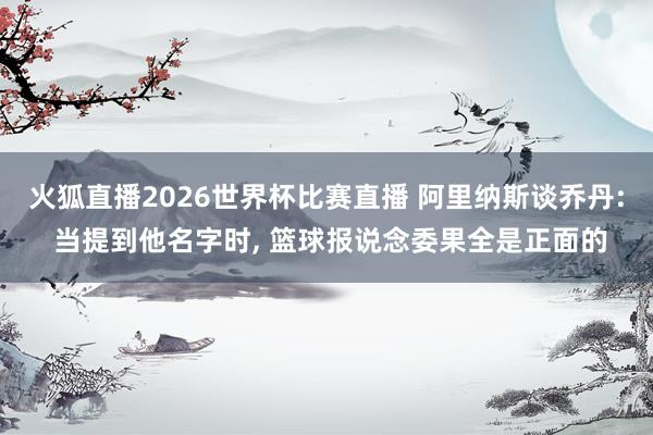 火狐直播2026世界杯比赛直播 阿里纳斯谈乔丹: 当提到他名字时, 篮球报说念委果全是正面的