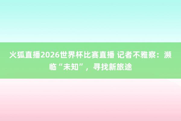 火狐直播2026世界杯比赛直播 记者不雅察:濒临“未知”,寻找新旅途