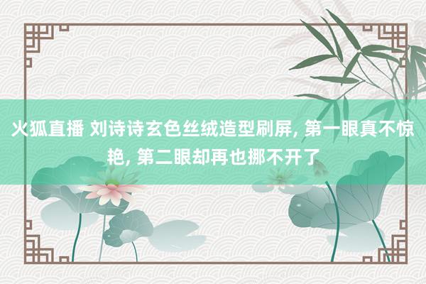 火狐直播 刘诗诗玄色丝绒造型刷屏， 第一眼真不惊艳， 第二眼却再也挪不开了
