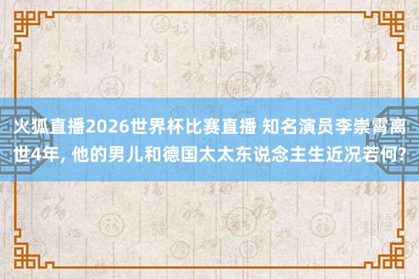 火狐直播2026世界杯比赛直播 知名演员李崇霄离世4年, 他的男儿和德国太太东说念主生近况若何?