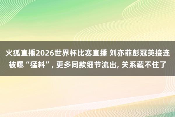 火狐直播2026世界杯比赛直播 刘亦菲彭冠英接连被曝“猛料”, 更多同款细节流出, 关系藏不住了