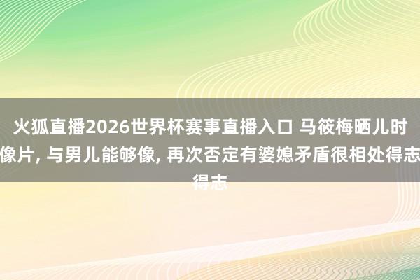 火狐直播2026世界杯赛事直播入口 马筱梅晒儿时像片, 与男儿能够像, 再次否定有婆媳矛盾很相处得志