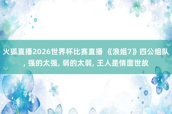 火狐直播2026世界杯比赛直播 《浪姐7》四公组队， 强的太强， 弱的太弱， 王人是情面世故