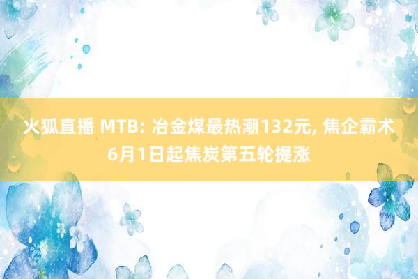 火狐直播 MTB: 冶金煤最热潮132元, 焦企霸术6月1日起焦炭第五轮提涨
