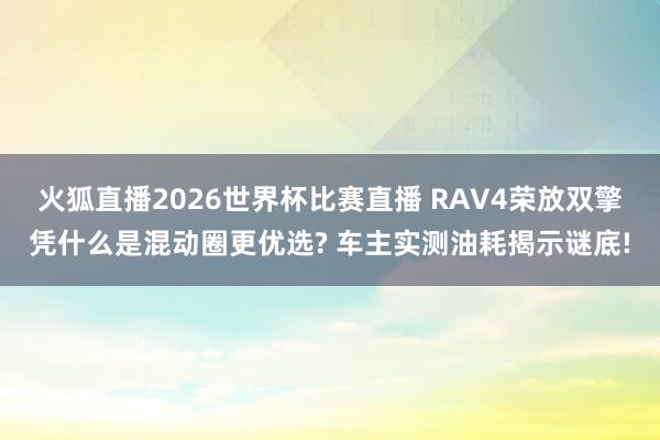火狐直播2026世界杯比赛直播 RAV4荣放双擎凭什么是混动圈更优选? 车主实测油耗揭示谜底!