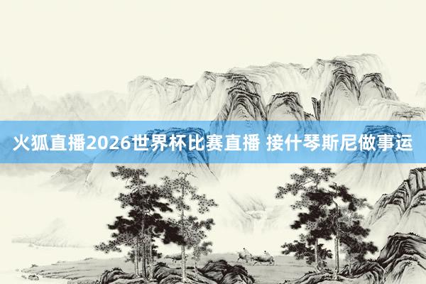 火狐直播2026世界杯比赛直播 接什琴斯尼做事运