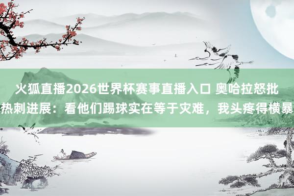 火狐直播2026世界杯赛事直播入口 奥哈拉怒批热刺进展:看他们踢球实在等于灾难,我头疼得横暴