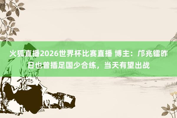 火狐直播2026世界杯比赛直播 博主:邝兆镭昨日也曾插足国少合练,当天有望出战