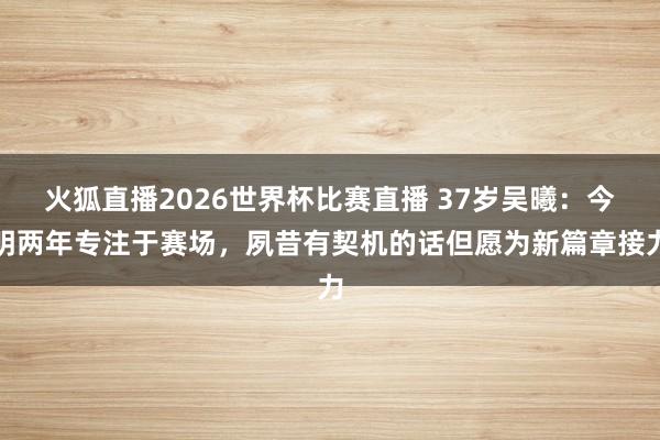 火狐直播2026世界杯比赛直播 37岁吴曦:今明两年专注于赛场,夙昔有契机的话但愿为新篇章接力