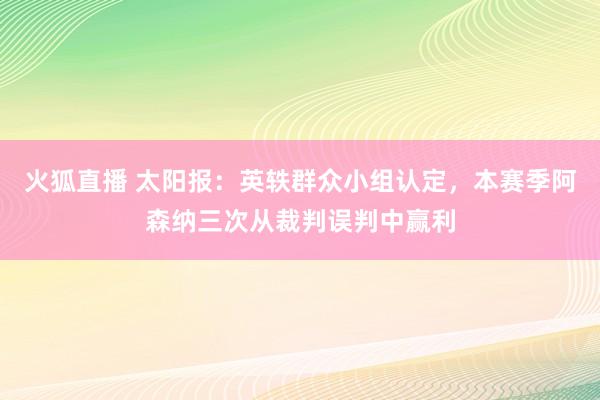 火狐直播 太阳报:英轶群众小组认定,本赛季阿森纳三次从裁判误判中赢利