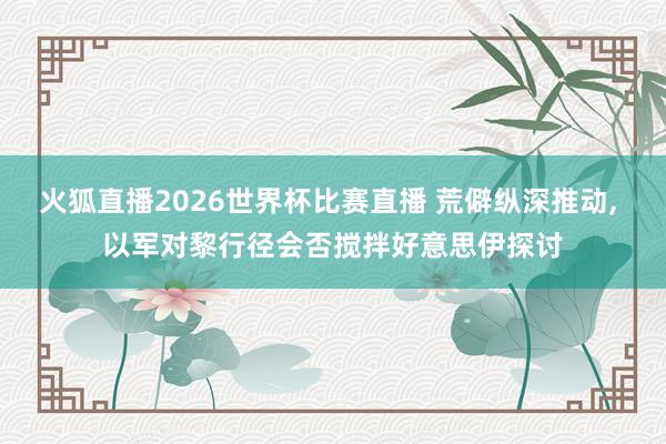 火狐直播2026世界杯比赛直播 荒僻纵深推动， 以军对黎行径会否搅拌好意思伊探讨