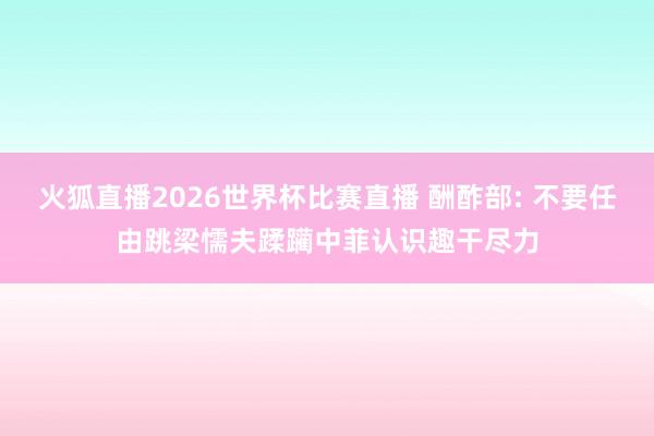 火狐直播2026世界杯比赛直播 酬酢部: 不要任由跳梁懦夫蹂躏中菲认识趣干尽力