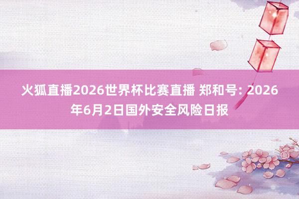火狐直播2026世界杯比赛直播 郑和号: 2026年6月2日国外安全风险日报