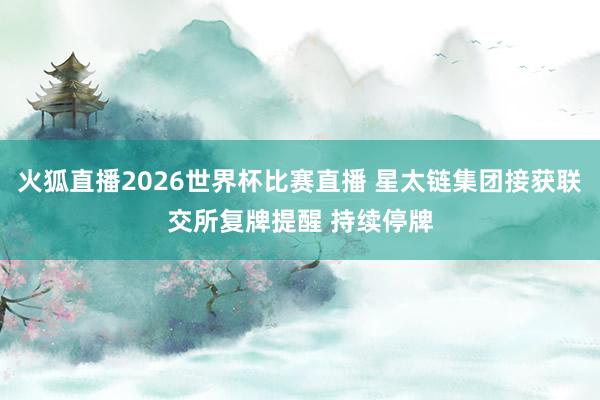 火狐直播2026世界杯比赛直播 星太链集团接获联交所复牌提醒 持续停牌