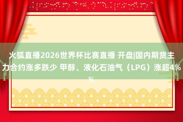 火狐直播2026世界杯比赛直播 开盘|国内期货主力合约涨多跌少 甲醇、液化石油气（LPG）涨超4%
