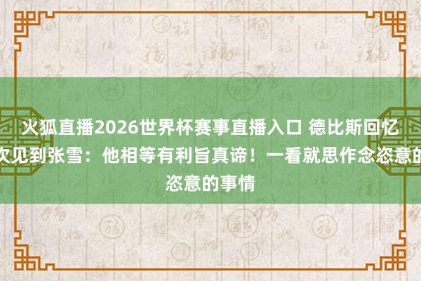 火狐直播2026世界杯赛事直播入口 德比斯回忆第一次见到张雪:他相等有利旨真谛!一看就思作念恣意的事情