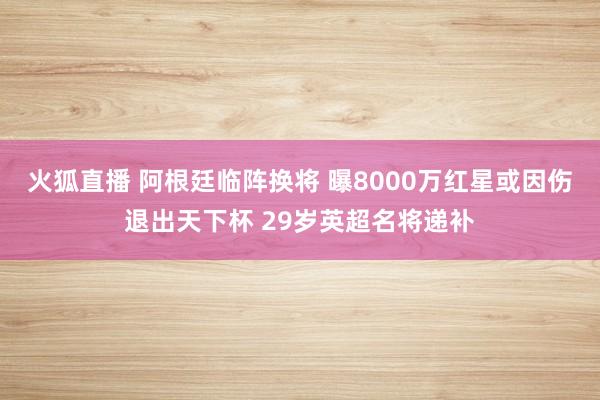 火狐直播 阿根廷临阵换将 曝8000万红星或因伤退出天下杯 29岁英超名将递补