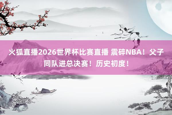 火狐直播2026世界杯比赛直播 震碎NBA!父子同队进总决赛!历史初度!