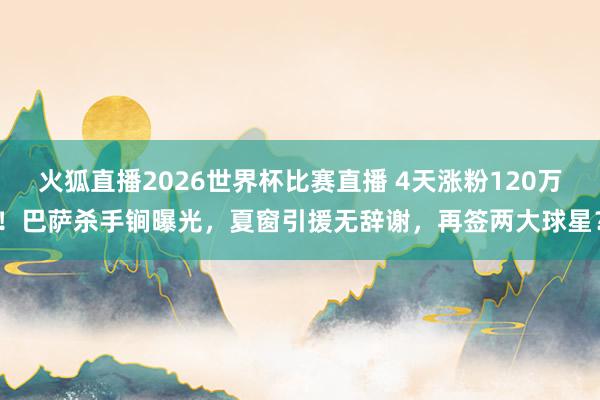 火狐直播2026世界杯比赛直播 4天涨粉120万!巴萨杀手锏曝光,夏窗引援无辞谢,再签两大球星?