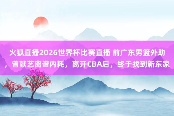 火狐直播2026世界杯比赛直播 前广东男篮外助，曾献艺离谱内耗，离开CBA后，终于找到新东家
