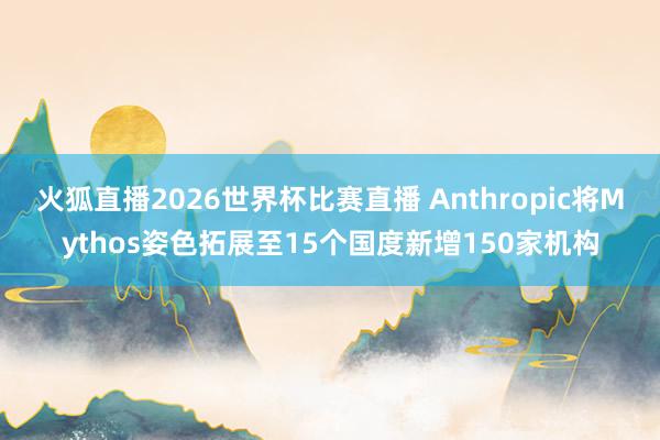 火狐直播2026世界杯比赛直播 Anthropic将Mythos姿色拓展至15个国度新增150家机构