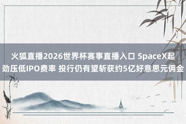 火狐直播2026世界杯赛事直播入口 SpaceX起劲压低IPO费率 投行仍有望斩获约5亿好意思元佣金