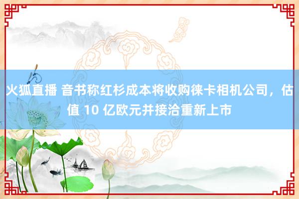 火狐直播 音书称红杉成本将收购徕卡相机公司,估值 10 亿欧元并接洽重新上市