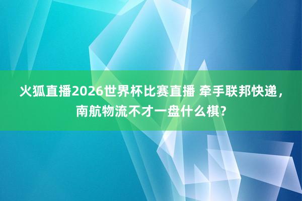 火狐直播2026世界杯比赛直播 牵手联邦快递，南航物流不才一盘什么棋？