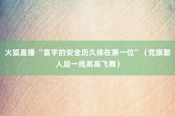 火狐直播 “寰宇的安全历久排在第一位”（党旗鄙人层一线高高飞舞）