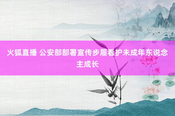 火狐直播 公安部部署宣传步履看护未成年东说念主成长