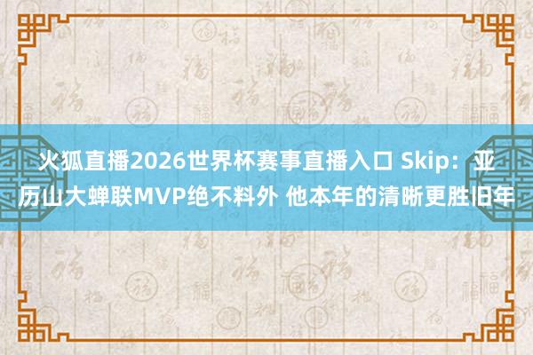 火狐直播2026世界杯赛事直播入口 Skip:亚历山大蝉联MVP绝不料外 他本年的清晰更胜旧年