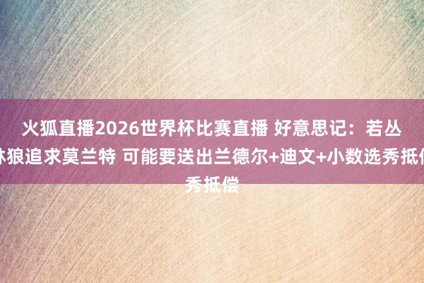 火狐直播2026世界杯比赛直播 好意思记：若丛林狼追求莫兰特 可能要送出兰德尔+迪文+小数选秀抵偿