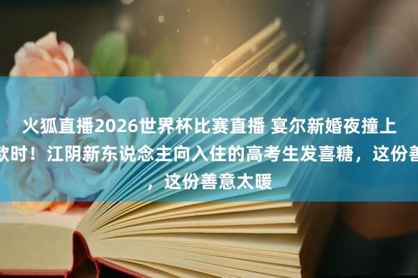 火狐直播2026世界杯比赛直播 宴尔新婚夜撞上金榜落款时!江阴新东说念主向入住的高考生发喜糖,这份善意太暖