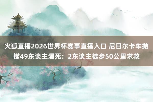 火狐直播2026世界杯赛事直播入口 尼日尔卡车抛锚49东谈主渴死:2东谈主徒步50公里求救
