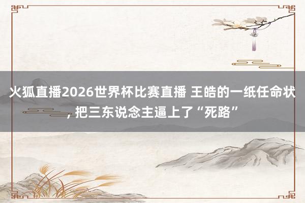火狐直播2026世界杯比赛直播 王皓的一纸任命状， 把三东说念主逼上了“死路”