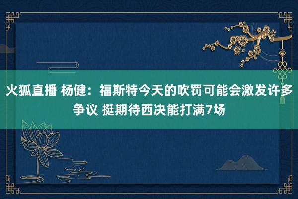 火狐直播 杨健：福斯特今天的吹罚可能会激发许多争议 挺期待西决能打满7场