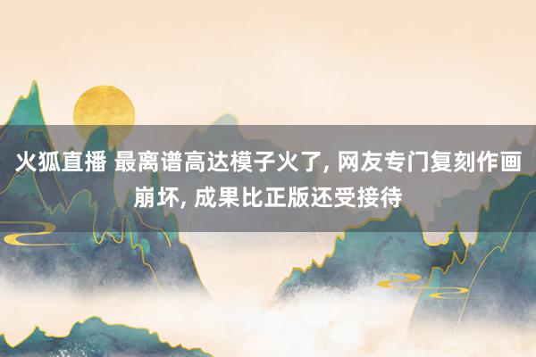 火狐直播 最离谱高达模子火了, 网友专门复刻作画崩坏, 成果比正版还受接待