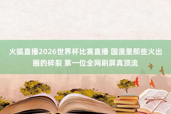 火狐直播2026世界杯比赛直播 国漫里那些火出圈的碎裂 第一位全网刷屏真顶流