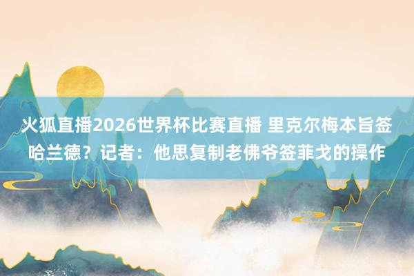 火狐直播2026世界杯比赛直播 里克尔梅本旨签哈兰德？记者：