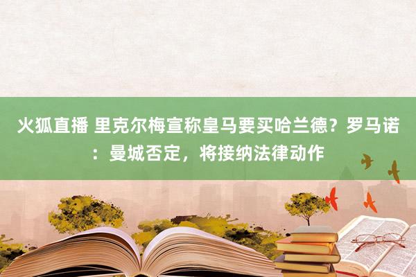 火狐直播 里克尔梅宣称皇马要买哈兰德?罗马诺:曼城否定,将接纳法律动作