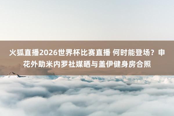 火狐直播2026世界杯比赛直播 何时能登场?申花外助米内罗社媒晒与盖伊健身房合照